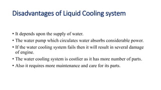 Disadvantages of Liquid Cooling system
• It depends upon the supply of water.
• The water pump which circulates water absorbs considerable power.
• If the water cooling system fails then it will result in several damage
of engine.
• The water cooling system is costlier as it has more number of parts.
• Also it requires more maintenance and care for its parts.
 