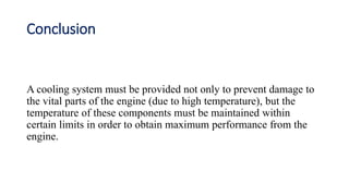 Conclusion
A cooling system must be provided not only to prevent damage to
the vital parts of the engine (due to high temperature), but the
temperature of these components must be maintained within
certain limits in order to obtain maximum performance from the
engine.
 