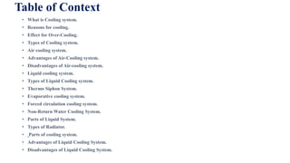 Table of Context
• What is Cooling system.
• Reasons for cooling.
• Effect for Over-Cooling.
• Types of Cooling system.
• Air cooling system.
• Advantages of Air-Cooling system.
• Disadvantages of Air-cooling system.
• Liquid cooling system.
• Types of Liquid Cooling system.
• Thermo Siphon System.
• Evaporative cooling system.
• Forced circulation cooling system.
• Non-Return Water Cooling System.
• Parts of Liquid System.
• Types of Radiator.
• Parts of cooling system.
• Advantages of Liquid Cooling System.
• Disadvantages of Liquid Cooling System.
 