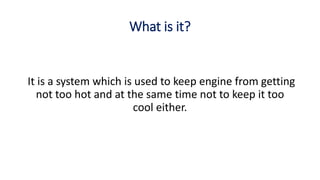 What is it?
It is a system which is used to keep engine from getting
not too hot and at the same time not to keep it too
cool either.
 