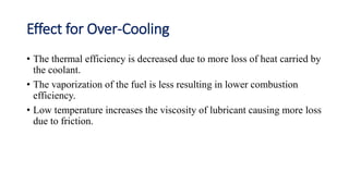 Effect for Over-Cooling
• The thermal efficiency is decreased due to more loss of heat carried by
the coolant.
• The vaporization of the fuel is less resulting in lower combustion
efficiency.
• Low temperature increases the viscosity of lubricant causing more loss
due to friction.
 