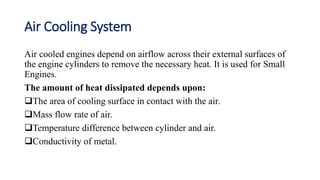 Air Cooling System
Air cooled engines depend on airflow across their external surfaces of
the engine cylinders to remove the necessary heat. It is used for Small
Engines.
The amount of heat dissipated depends upon:
The area of cooling surface in contact with the air.
Mass flow rate of air.
Temperature difference between cylinder and air.
Conductivity of metal.
 