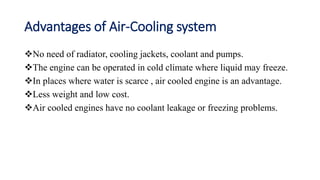 Advantages of Air-Cooling system
No need of radiator, cooling jackets, coolant and pumps.
The engine can be operated in cold climate where liquid may freeze.
In places where water is scarce , air cooled engine is an advantage.
Less weight and low cost.
Air cooled engines have no coolant leakage or freezing problems.
 