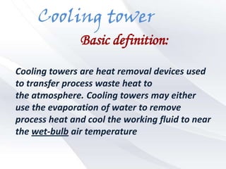 Cooling tower
               Basic definition:

Cooling towers are heat removal devices used
to transfer process waste heat to
the atmosphere. Cooling towers may either
use the evaporation of water to remove
process heat and cool the working fluid to near
the wet-bulb air temperature
 
