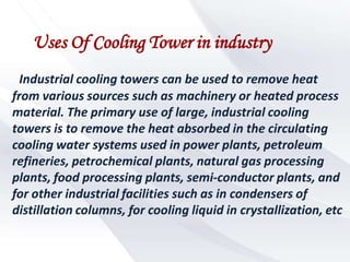 Uses Of Cooling Tower in industry
  Industrial cooling towers can be used to remove heat
from various sources such as machinery or heated process
material. The primary use of large, industrial cooling
towers is to remove the heat absorbed in the circulating
cooling water systems used in power plants, petroleum
refineries, petrochemical plants, natural gas processing
plants, food processing plants, semi-conductor plants, and
for other industrial facilities such as in condensers of
distillation columns, for cooling liquid in crystallization, etc
 