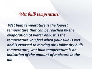 Wet bulb temperature:

 Wet bulb temperature is the lowest
temperature that can be reached by the
evaporation of water only. It is the
temperature you feel when your skin is wet
and is exposed to moving air. Unlike dry bulb
temperature, wet bulb temperature is an
indication of the amount of moisture in the
air.
 