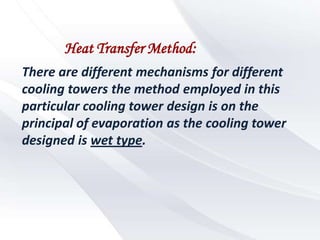 Heat Transfer Method:
There are different mechanisms for different
cooling towers the method employed in this
particular cooling tower design is on the
principal of evaporation as the cooling tower
designed is wet type.
 