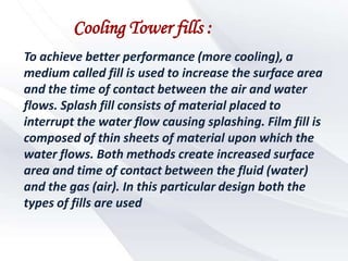 Cooling Tower fills :
To achieve better performance (more cooling), a
medium called fill is used to increase the surface area
and the time of contact between the air and water
flows. Splash fill consists of material placed to
interrupt the water flow causing splashing. Film fill is
composed of thin sheets of material upon which the
water flows. Both methods create increased surface
area and time of contact between the fluid (water)
and the gas (air). In this particular design both the
types of fills are used
 