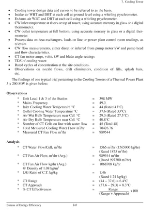 • Cooling tower design data and curves to be referred to as the basis.
• Intake air WBT and DBT at each cell at ground level using a whirling pyschrometer.
• Exhaust air WBT and DBT at each cell using a whirling psychrometer.
• CW inlet temperature at risers or top of tower, using accurate mercury in glass or a digital
thermometer.
• CW outlet temperature at full bottom, using accurate mercury in glass or a digital ther-
mometer.
• Process data on heat exchangers, loads on line or power plant control room readings, as
relevant.
• CW flow measurements, either direct or inferred from pump motor kW and pump head
and flow characteristics.
• CT fan motor amps, volts, kW and blade angle settings
• TDS of cooling water.
• Rated cycles of concentration at the site conditions.
• Observations on nozzle flows, drift eliminators, condition of fills, splash bars,
etc.
The findings of one typical trial pertaining to the Cooling Towers of a Thermal Power Plant
3 x 200 MW is given below:
Observations
* Unit Load 1 & 3 of the Station = 398 MW
* Mains Frequency = 49.3
* Inlet Cooling Water Temperature °C = 44 (Rated 43°C)
* Outlet Cooling Water Temperature °C = 37.6 (Rated 33°C)
* Air Wet Bulb Temperature near Cell °C = 29.3 (Rated 27.5°C)
* Air Dry Bulb Temperature near Cell °C = 40.8°C
* Number of CT Cells on line with water flow = 45 (Total 48)
* Total Measured Cooling Water Flow m3
/hr = 70426.76
* Measured CT Fan Flow m3
/hr = 989544
Analysis
* CT Water Flow/Cell, m3
/hr = 1565 m3
/hr (1565000 kg/hr)
(Rated 1875 m3
/hr)
* CT Fan Air Flow, m3
/hr (Avg.) = 989544 m3
/hr
(Rated 997200 m3
/hr)
* CT Fan Air Flow kg/hr (Avg.) = 1068708 kg/hr
@ Density of 1.08 kg/m3
* L/G Ratio of C.T. kg/kg = 1.46
(Rated 1.74 kg/kg)
* CT Range = (44 – 37.6) = 6.4°C
* CT Approach = (37.6 – 29.3) = 8.3°C
* % CT Effectiveness = Range
(Range + Approach)
7. Cooling Tower
147Bureau of Energy Efficiency
x100
 