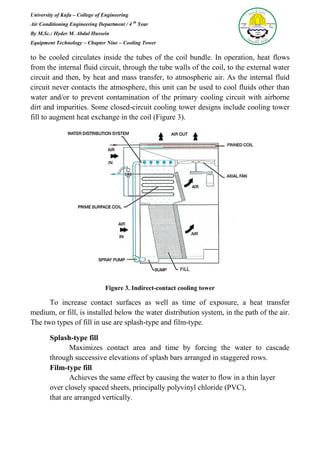 University of Kufa – College of Engineering
Air Conditioning Engineering Department / 4 th
Year
By M.Sc.: Hyder M. Abdul Hussein
Equipment Technology – Chapter Nine – Cooling Tower
to be cooled circulates inside the tubes of the coil bundle. In operation, heat flows
from the internal fluid circuit, through the tube walls of the coil, to the external water
circuit and then, by heat and mass transfer, to atmospheric air. As the internal fluid
circuit never contacts the atmosphere, this unit can be used to cool fluids other than
water and/or to prevent contamination of the primary cooling circuit with airborne
dirt and impurities. Some closed-circuit cooling tower designs include cooling tower
fill to augment heat exchange in the coil (Figure 3).
Figure 3. Indirect-contact cooling tower
To increase contact surfaces as well as time of exposure, a heat transfer
medium, or fill, is installed below the water distribution system, in the path of the air.
The two types of fill in use are splash-type and film-type.
Splash-type fill
Maximizes contact area and time by forcing the water to cascade
through successive elevations of splash bars arranged in staggered rows.
Film-type fill
Achieves the same effect by causing the water to flow in a thin layer
over closely spaced sheets, principally polyvinyl chloride (PVC),
that are arranged vertically.
 