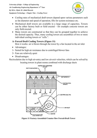 University of Kufa – College of Engineering
Air Conditioning Engineering Department / 4 th
Year
By M.Sc.: Hyder M. Abdul Hussein
Equipment Technology – Chapter Nine – Cooling Tower
 Cooling rates of mechanical draft towers depend upon various parameters such
as fan diameter and speed of operation, fills for system resistance etc.
 Mechanical draft towers are available in a large range of capacities. Towers
can be either factory built or field erected – for example concrete towers are
only field erected.
 Many towers are constructed so that they can be grouped together to achieve
the desired capacity. Thus, many cooling towers are assemblies of two or more
individual cooling towers or “cells.”.
A- Forced Draft Cooling Towers (Figure 11)
How it works: air is blown through the tower by a fan located in the air inlet
 Advantages:
1- Suited for high air resistance due to centrifugal blower fans
2- Fans are relatively quiet
 Disadvantages:
Recirculation due to high air-entry and low air-exit velocities, which can be solved by
locating towers in plant rooms combined with discharge ducts
Figure 11 Factory-Assembled Counter flow Forced-Draft Tower
 
