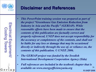 38
© UNEP 2006
Disclaimer and References
• This PowerPoint training session was prepared as part of
the project “Greenhouse Gas Emission Reduction from
Industry in Asia and the Pacific” (GERIAP). While
reasonable efforts have been made to ensure that the
contents of this publication are factually correct and
properly referenced, UNEP does not accept responsibility for
the accuracy or completeness of the contents, and shall not
be liable for any loss or damage that may be occasioned
directly or indirectly through the use of, or reliance on, the
contents of this publication. © UNEP, 2006.
• The GERIAP project was funded by the Swedish
International Development Cooperation Agency (Sida)
• Full references are included in the textbook chapter that is
available on www.energyefficiencyasia.org
 