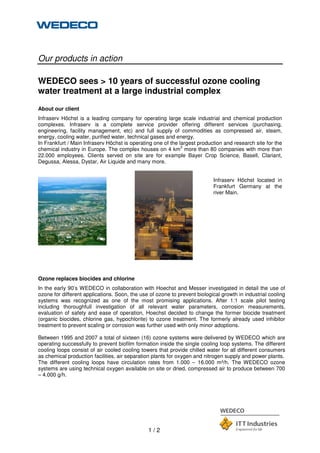 1 / 2
Our products in action
WEDECO sees > 10 years of successful ozone cooling
water treatment at a large industrial complex
About our client
Infraserv Höchst is a leading company for operating large scale industrial and chemical production
complexes. Infraserv is a complete service provider offering different services (purchasing,
engineering, facility management, etc) and full supply of commodities as compressed air, steam,
energy, cooling water, purified water, technical gases and energy.
In Frankfurt / Main Infraserv Höchst is operating one of the largest production and research site for the
chemical industry in Europe. The complex houses on 4 km
2
more than 80 companies with more than
22.000 employees. Clients served on site are for example Bayer Crop Science, Basell, Clariant,
Degussa, Alessa, Dystar, Air Liquide and many more.
Infraserv Höchst located in
Frankfurt Germany at the
river Main.
Ozone replaces biocides and chlorine
In the early 90’s WEDECO in collaboration with Hoechst and Messer investigated in detail the use of
ozone for different applications. Soon, the use of ozone to prevent biological growth in industrial cooling
systems was recognized as one of the most promising applications. After 1:1 scale pilot testing
including thoroughfull investigation of all relevant water parameters, corrosion measurements,
evaluation of safety and ease of operation, Hoechst decided to change the former biocide treatment
(organic biocides, chlorine gas, hypochlorite) to ozone treatment. The formerly already used inhibitor
treatment to prevent scaling or corrosion was further used with only minor adoptions.
Between 1995 and 2007 a total of sixteen (16) ozone systems were delivered by WEDECO which are
operating successfully to prevent biofilm formation inside the single cooling loop systems. The different
cooling loops consist of air cooled cooling towers that provide chilled water for all different consumers
as chemical production facilities, air separation plants for oxygen and nitrogen supply and power plants.
The different cooling loops have circulation rates from 1.000 – 16.000 m³/h. The WEDECO ozone
systems are using technical oxygen available on site or dried, compressed air to produce between 700
– 4.000 g/h.
 