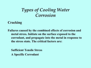 Types of Cooling Water
Corrosion
Cracking
Failures caused by the combined effects of corrosion and
metal stress. Initiate on the surface exposed to the
corrodant, and propagate into the metal in response to
the stress state. The critical factors are:
Sufficient Tensile Stress
A Specific Corrodant
 