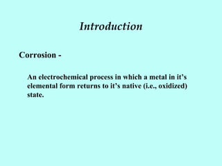 Introduction
Corrosion -
An electrochemical process in which a metal in it’s
elemental form returns to it’s native (i.e., oxidized)
state.
 
