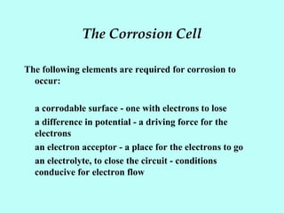 The Corrosion Cell
The following elements are required for corrosion to
occur:
a corrodable surface - one with electrons to lose
a difference in potential - a driving force for the
electrons
an electron acceptor - a place for the electrons to go
an electrolyte, to close the circuit - conditions
conducive for electron flow
 