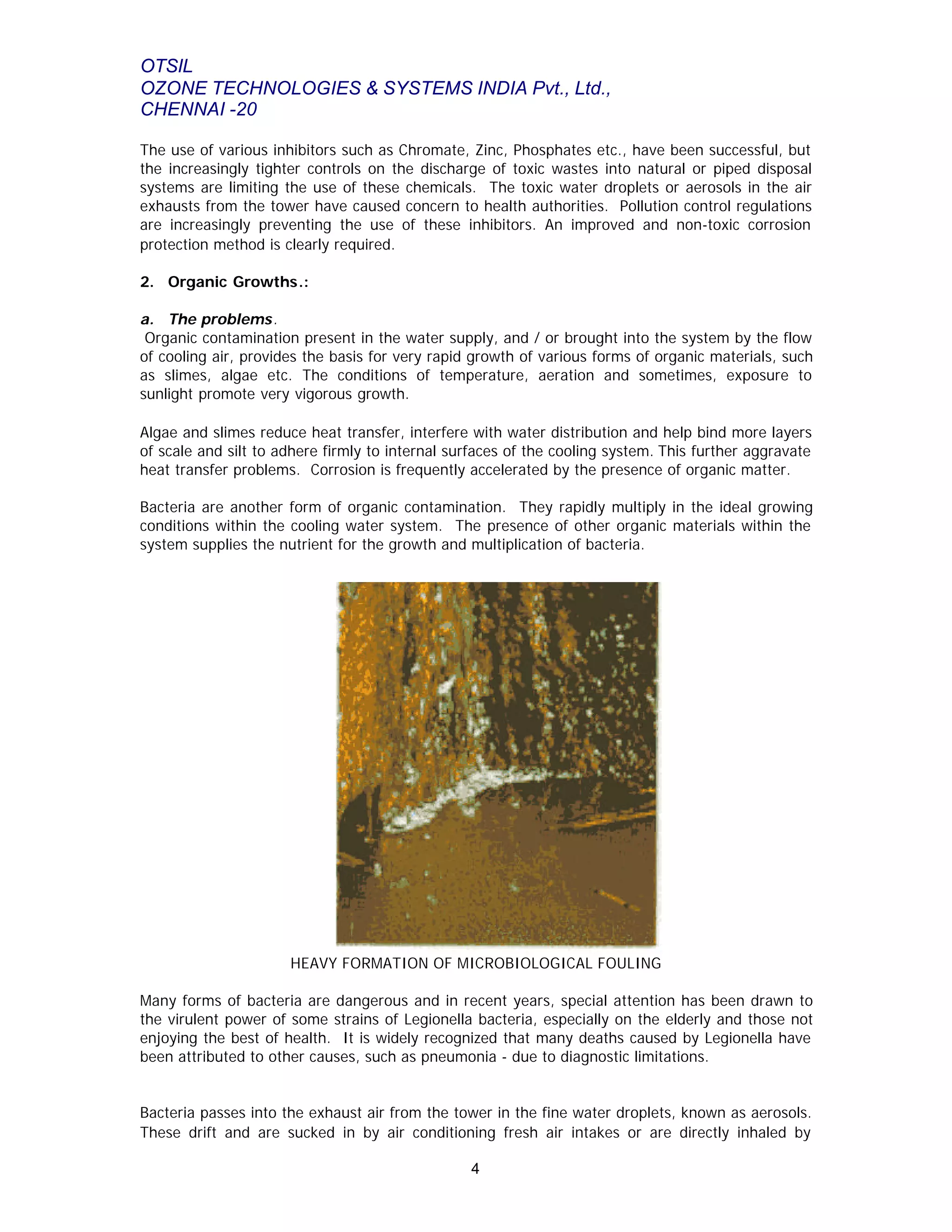 OTSIL
OZONE TECHNOLOGIES & SYSTEMS INDIA Pvt., Ltd.,
CHENNAI -20
4
The use of various inhibitors such as Chromate, Zinc, Phosphates etc., have been successful, but
the increasingly tighter controls on the discharge of toxic wastes into natural or piped disposal
systems are limiting the use of these chemicals. The toxic water droplets or aerosols in the air
exhausts from the tower have caused concern to health authorities. Pollution control regulations
are increasingly preventing the use of these inhibitors. An improved and non-toxic corrosion
protection method is clearly required.
2. Organic Growths.:
a. The problems.
Organic contamination present in the water supply, and / or brought into the system by the flow
of cooling air, provides the basis for very rapid growth of various forms of organic materials, such
as slimes, algae etc. The conditions of temperature, aeration and sometimes, exposure to
sunlight promote very vigorous growth.
Algae and slimes reduce heat transfer, interfere with water distribution and help bind more layers
of scale and silt to adhere firmly to internal surfaces of the cooling system. This further aggravate
heat transfer problems. Corrosion is frequently accelerated by the presence of organic matter.
Bacteria are another form of organic contamination. They rapidly multiply in the ideal growing
conditions within the cooling water system. The presence of other organic materials within the
system supplies the nutrient for the growth and multiplication of bacteria.
HEAVY FORMATION OF MICROBIOLOGICAL FOULING
Many forms of bacteria are dangerous and in recent years, special attention has been drawn to
the virulent power of some strains of Legionella bacteria, especially on the elderly and those not
enjoying the best of health. It is widely recognized that many deaths caused by Legionella have
been attributed to other causes, such as pneumonia - due to diagnostic limitations.
Bacteria passes into the exhaust air from the tower in the fine water droplets, known as aerosols.
These drift and are sucked in by air conditioning fresh air intakes or are directly inhaled by
 