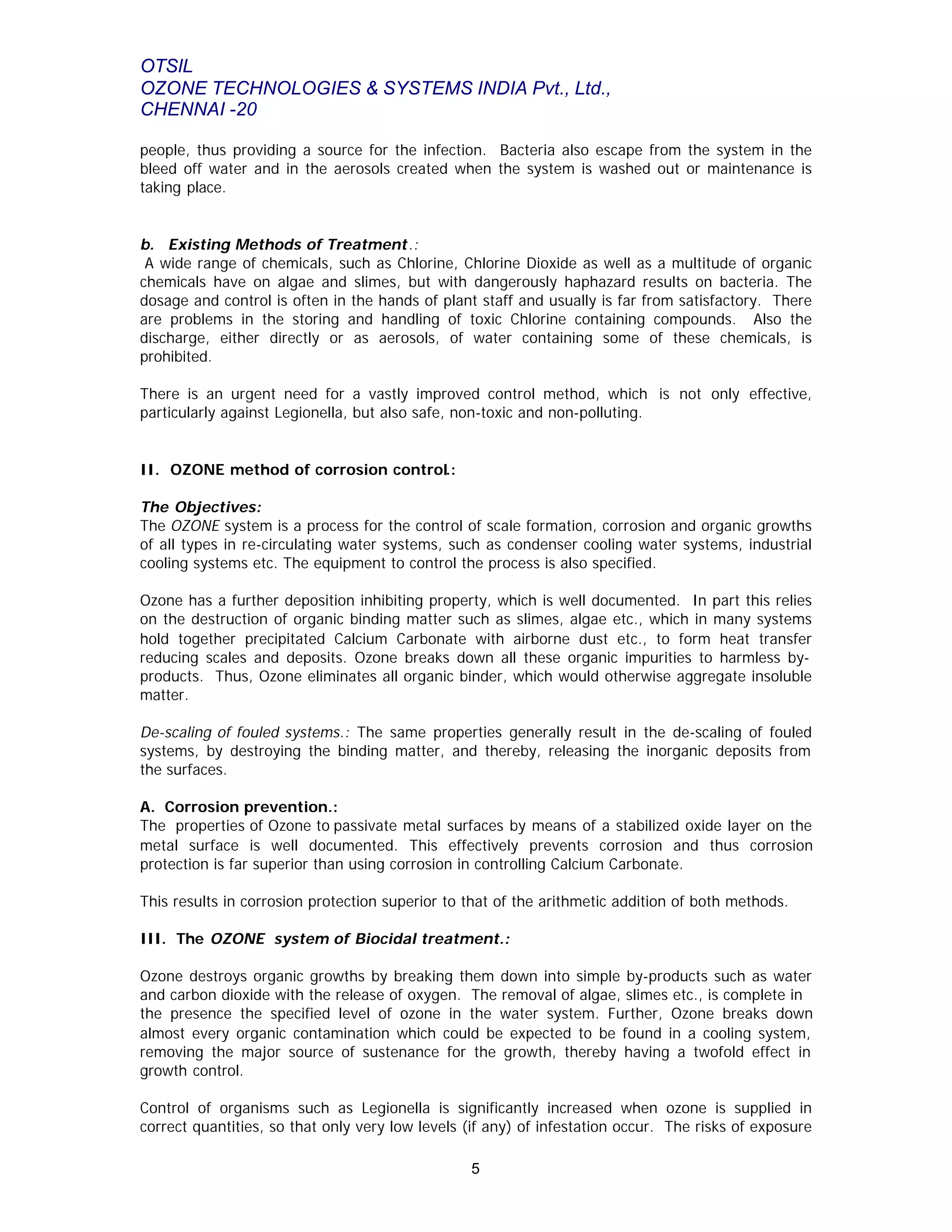 OTSIL
OZONE TECHNOLOGIES & SYSTEMS INDIA Pvt., Ltd.,
CHENNAI -20
5
people, thus providing a source for the infection. Bacteria also escape from the system in the
bleed off water and in the aerosols created when the system is washed out or maintenance is
taking place.
b. Existing Methods of Treatment.:
A wide range of chemicals, such as Chlorine, Chlorine Dioxide as well as a multitude of organic
chemicals have on algae and slimes, but with dangerously haphazard results on bacteria. The
dosage and control is often in the hands of plant staff and usually is far from satisfactory. There
are problems in the storing and handling of toxic Chlorine containing compounds. Also the
discharge, either directly or as aerosols, of water containing some of these chemicals, is
prohibited.
There is an urgent need for a vastly improved control method, which is not only effective,
particularly against Legionella, but also safe, non-toxic and non-polluting.
II. OZONE method of corrosion control.:
The Objectives:
The OZONE system is a process for the control of scale formation, corrosion and organic growths
of all types in re-circulating water systems, such as condenser cooling water systems, industrial
cooling systems etc. The equipment to control the process is also specified.
Ozone has a further deposition inhibiting property, which is well documented. In part this relies
on the destruction of organic binding matter such as slimes, algae etc., which in many systems
hold together precipitated Calcium Carbonate with airborne dust etc., to form heat transfer
reducing scales and deposits. Ozone breaks down all these organic impurities to harmless by-
products. Thus, Ozone eliminates all organic binder, which would otherwise aggregate insoluble
matter.
De-scaling of fouled systems.: The same properties generally result in the de-scaling of fouled
systems, by destroying the binding matter, and thereby, releasing the inorganic deposits from
the surfaces.
A. Corrosion prevention.:
The properties of Ozone to passivate metal surfaces by means of a stabilized oxide layer on the
metal surface is well documented. This effectively prevents corrosion and thus corrosion
protection is far superior than using corrosion in controlling Calcium Carbonate.
This results in corrosion protection superior to that of the arithmetic addition of both methods.
III. The OZONE system of Biocidal treatment.:
Ozone destroys organic growths by breaking them down into simple by-products such as water
and carbon dioxide with the release of oxygen. The removal of algae, slimes etc., is complete in
the presence the specified level of ozone in the water system. Further, Ozone breaks down
almost every organic contamination which could be expected to be found in a cooling system,
removing the major source of sustenance for the growth, thereby having a twofold effect in
growth control.
Control of organisms such as Legionella is significantly increased when ozone is supplied in
correct quantities, so that only very low levels (if any) of infestation occur. The risks of exposure
 