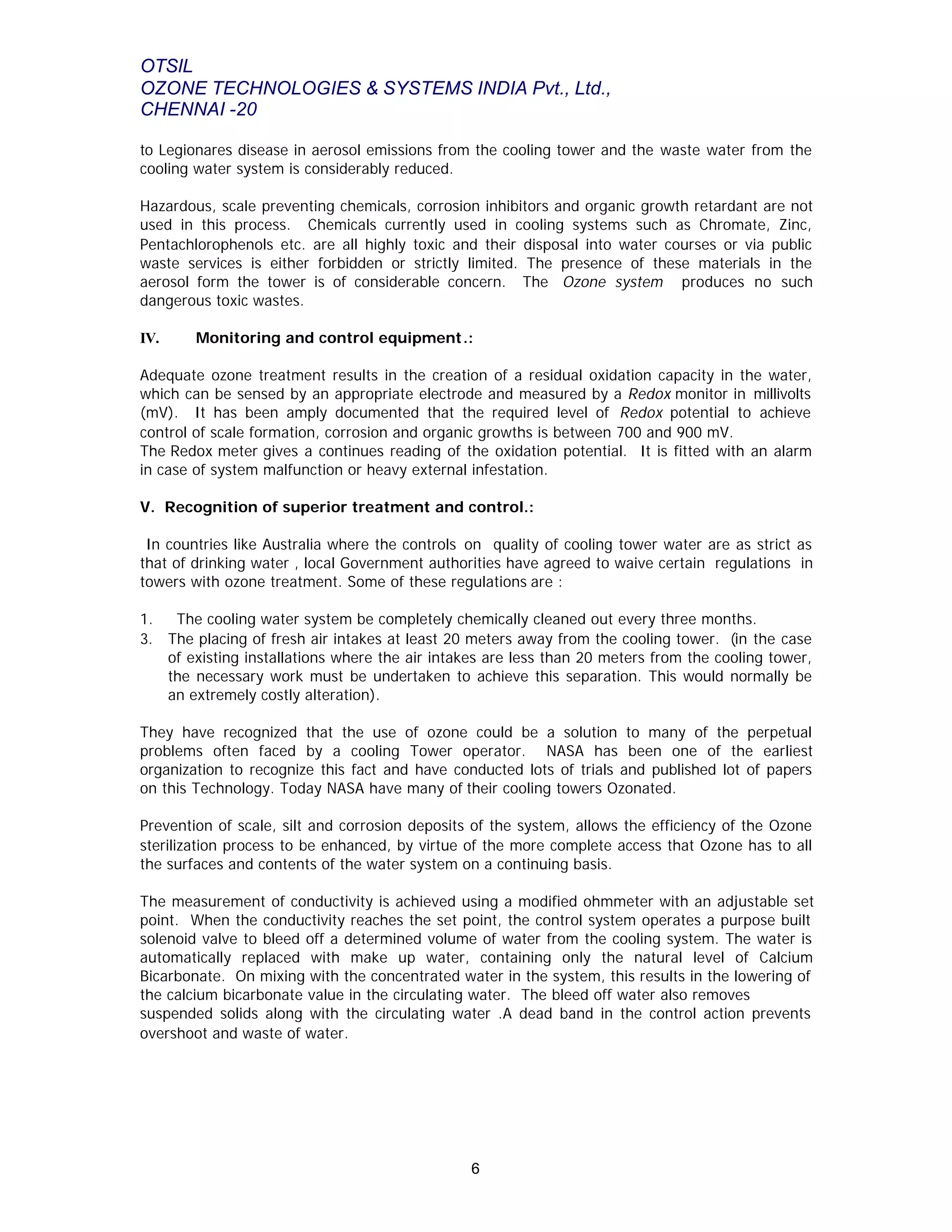 OTSIL
OZONE TECHNOLOGIES & SYSTEMS INDIA Pvt., Ltd.,
CHENNAI -20
6
to Legionares disease in aerosol emissions from the cooling tower and the waste water from the
cooling water system is considerably reduced.
Hazardous, scale preventing chemicals, corrosion inhibitors and organic growth retardant are not
used in this process. Chemicals currently used in cooling systems such as Chromate, Zinc,
Pentachlorophenols etc. are all highly toxic and their disposal into water courses or via public
waste services is either forbidden or strictly limited. The presence of these materials in the
aerosol form the tower is of considerable concern. The Ozone system produces no such
dangerous toxic wastes.
IV. Monitoring and control equipment.:
Adequate ozone treatment results in the creation of a residual oxidation capacity in the water,
which can be sensed by an appropriate electrode and measured by a Redox monitor in millivolts
(mV). It has been amply documented that the required level of Redox potential to achieve
control of scale formation, corrosion and organic growths is between 700 and 900 mV.
The Redox meter gives a continues reading of the oxidation potential. It is fitted with an alarm
in case of system malfunction or heavy external infestation.
V. Recognition of superior treatment and control.:
In countries like Australia where the controls on quality of cooling tower water are as strict as
that of drinking water , local Government authorities have agreed to waive certain regulations in
towers with ozone treatment. Some of these regulations are :
1. The cooling water system be completely chemically cleaned out every three months.
3. The placing of fresh air intakes at least 20 meters away from the cooling tower. (in the case
of existing installations where the air intakes are less than 20 meters from the cooling tower,
the necessary work must be undertaken to achieve this separation. This would normally be
an extremely costly alteration).
They have recognized that the use of ozone could be a solution to many of the perpetual
problems often faced by a cooling Tower operator. NASA has been one of the earliest
organization to recognize this fact and have conducted lots of trials and published lot of papers
on this Technology. Today NASA have many of their cooling towers Ozonated.
Prevention of scale, silt and corrosion deposits of the system, allows the efficiency of the Ozone
sterilization process to be enhanced, by virtue of the more complete access that Ozone has to all
the surfaces and contents of the water system on a continuing basis.
The measurement of conductivity is achieved using a modified ohmmeter with an adjustable set
point. When the conductivity reaches the set point, the control system operates a purpose built
solenoid valve to bleed off a determined volume of water from the cooling system. The water is
automatically replaced with make up water, containing only the natural level of Calcium
Bicarbonate. On mixing with the concentrated water in the system, this results in the lowering of
the calcium bicarbonate value in the circulating water. The bleed off water also removes
suspended solids along with the circulating water .A dead band in the control action prevents
overshoot and waste of water.
 