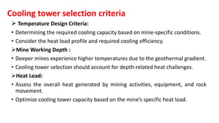 Cooling tower selection criteria
 Temperature Design Criteria:
• Determining the required cooling capacity based on mine-specific conditions.
• Consider the heat load profile and required cooling efficiency.
Mine Working Depth :
• Deeper mines experience higher temperatures due to the geothermal gradient.
• Cooling tower selection should account for depth-related heat challenges.
Heat Load:
• Assess the overall heat generated by mining activities, equipment, and rock
movement.
• Optimize cooling tower capacity based on the mine’s specific heat load.
 