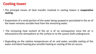Cooling tower
• The principal means of heat transfer involved in cooling towers is evaporative
cooling.
• Evaporation of a small portion of the water being sprayed or percolated in the air of
the tower removes sensible heat from the remaining water.
• The increasing heat content of the air is of no consequence since the air is
exhausted to the atmosphere on the surface or to the upcast shaft underground.
• Depending on the relative temperatures of air and water, sensible cooling of the
water and latent heating plus sensible heating or cooling of the air occurs.
 