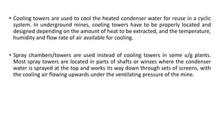 • Cooling towers are used to cool the heated condenser water for reuse in a cyclic
system. In underground mines, cooling towers have to be properly located and
designed depending on the amount of heat to be extracted, and the temperature,
humidity and flow rate of air available for cooling.
• Spray chambers/towers are used instead of cooling towers in some u/g plants.
Most spray towers are located in parts of shafts or winzes where the condenser
water is sprayed at the top and works its way down through sets of screens, with
the cooling air flowing upwards under the ventilating pressure of the mine.
 
