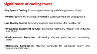 Significance of cooling tower
Equipment Cooling: Preventing overheating and damage to machinery.
Worker Safety: Maintaining comfortable working conditions underground.
Air Quality Control: Removing dust and contaminants for healthier air.
Preventing Equipment Failures: Extending machinery lifespan and reducing
downtime.
Environmental Protection: Minimizing thermal pollution and conserving
water.
Regulatory Compliance: Meeting standards for workplace safety and
environmental impact.
 