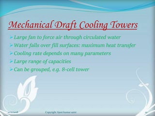 Mechanical Draft Cooling Towers
Large fan to force air through circulated water
Water falls over fill surfaces: maximum heat transfer
Cooling rate depends on many parameters
Large range of capacities
Can be grouped, e.g. 8-cell tower
10Copyright Ajeet kumar saini10/2/2018
 