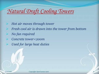 Natural Draft Cooling Towers
 Hot air moves through tower
 Fresh cool air is drawn into the tower from bottom
 No fan required
 Concrete tower<200m
 Used for large heat duties
8Copyright Ajeet kumar saini10/2/2018
 