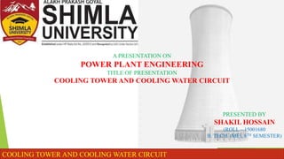 A PRESENTATION ON
POWER PLANT ENGINEERING
TITLE OF PRESENTATION
COOLING TOWER AND COOLING WATER CIRCUIT
PRESENTED BY
SHAKIL HOSSAIN
(ROLL – 15001680
B. TECH. (ME), 8TH SEMESTER)
COOLING TOWER AND COOLING WATER CIRCUIT
 