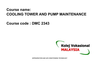 Course name:
COOLING TOWER AND PUMP MAINTENANCE
Course code : DMC 2343
REFRIGERATION AND AIR CONDITIONING TECHNOLOGY
Kolej Vokasional
MALAYSIA
 