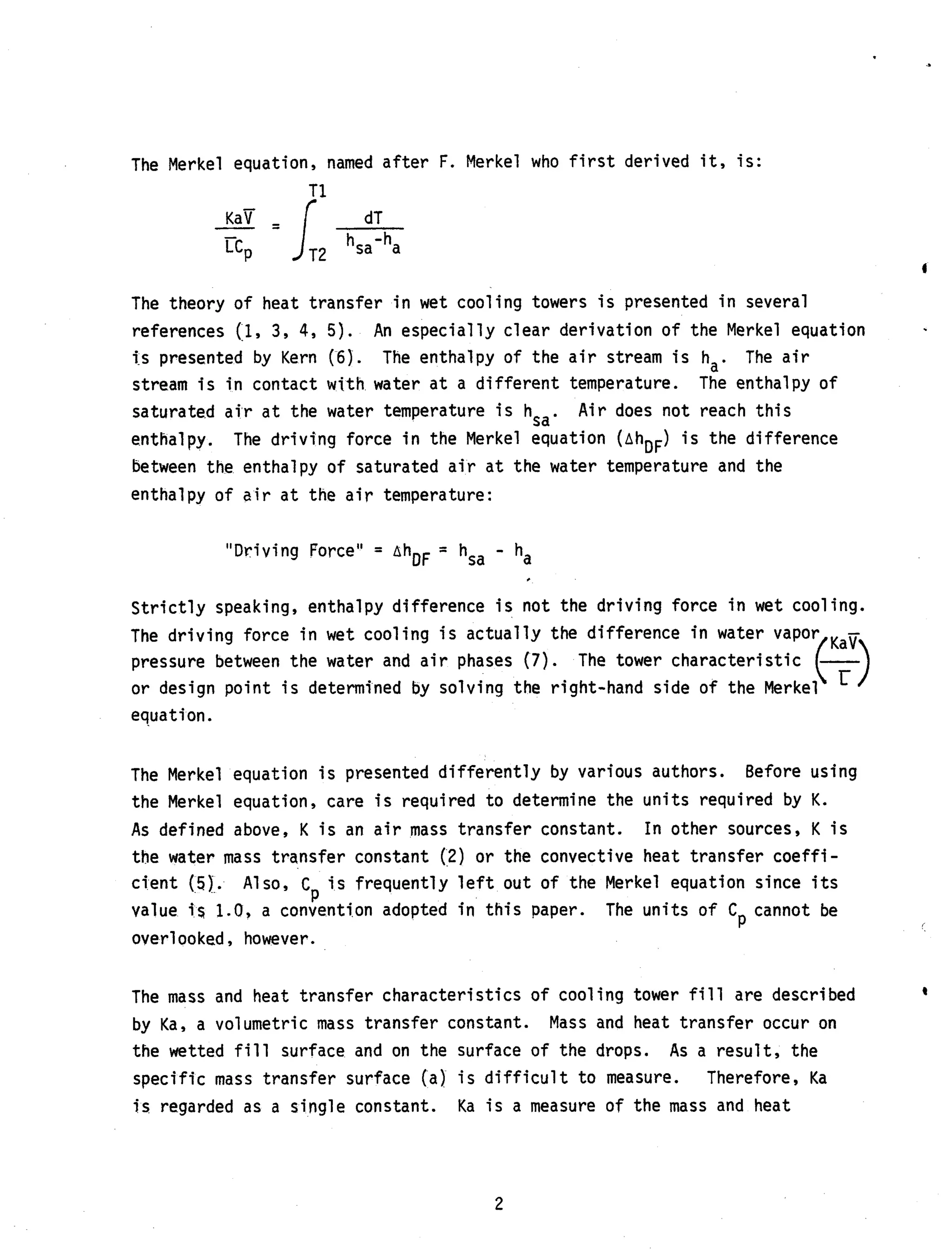 The Merkel equation, named after F. Merkel who f i r s t derived i t , is:
T14
dT
KaB- = IT,hSa-ha
LcP
The theory of heat transfer i n wet cooling towers i s presented i n several
references (1, 3 , 4, 5).
i s presented by Kern (6). The enthalpy of the a i r stream i s ha. The a i r
stream is i n contact w i t h water a t a different temperature.
saturated a i r a t the water temperature i s hsa. Air does not reach this
enthalpy.
between the enthalpy of saturated a i r a t the water temperature and the
enthalpy of a i r a t the air temperature:
An especially clear derivation of the Merkel equation
The enthalpy of
The driving force i n the Merkel equation (AhDF) i s the difference
-"Driving Force" = AhDF - hsa - ha
Strictly speaking, enthalpy difference is not the driving force i n wet cooling.
The driving force in wet cooling i s actually the difference i n water
pressure between the water and air phases (7).
or design point i s determined by solving the right-hand
The tower
equation.
The Merkel equation i s presented differently by various authors.
the Merkel equation, care i s required to determine the units required by K.
As defined above, K i s an a i r mass transfer constant.
the water mass transfer constant (2) or the convective heat transfer coeffi-
cient (5). Also, C i s frequently left out of the Merkel equation since i t s
P
value i %1.0, a convention adopted i n this paper. The units of C cannot be
overlooked , however.
Before using
In other sources, K i s
P
The mass and heat transfer characteristics of cooling tower f i l l are described
by Ka, a volumetric mass transfer constant.
the wetted f i l l surface and on the surface of the drops. As a result, the
specific mass transfer surface (a) i s difficult to measure.
i s regarded as a single constant.
Mass and heat transfer occur on
Therefore, Ka
Ka i s a measure of the mass and heat
2
 