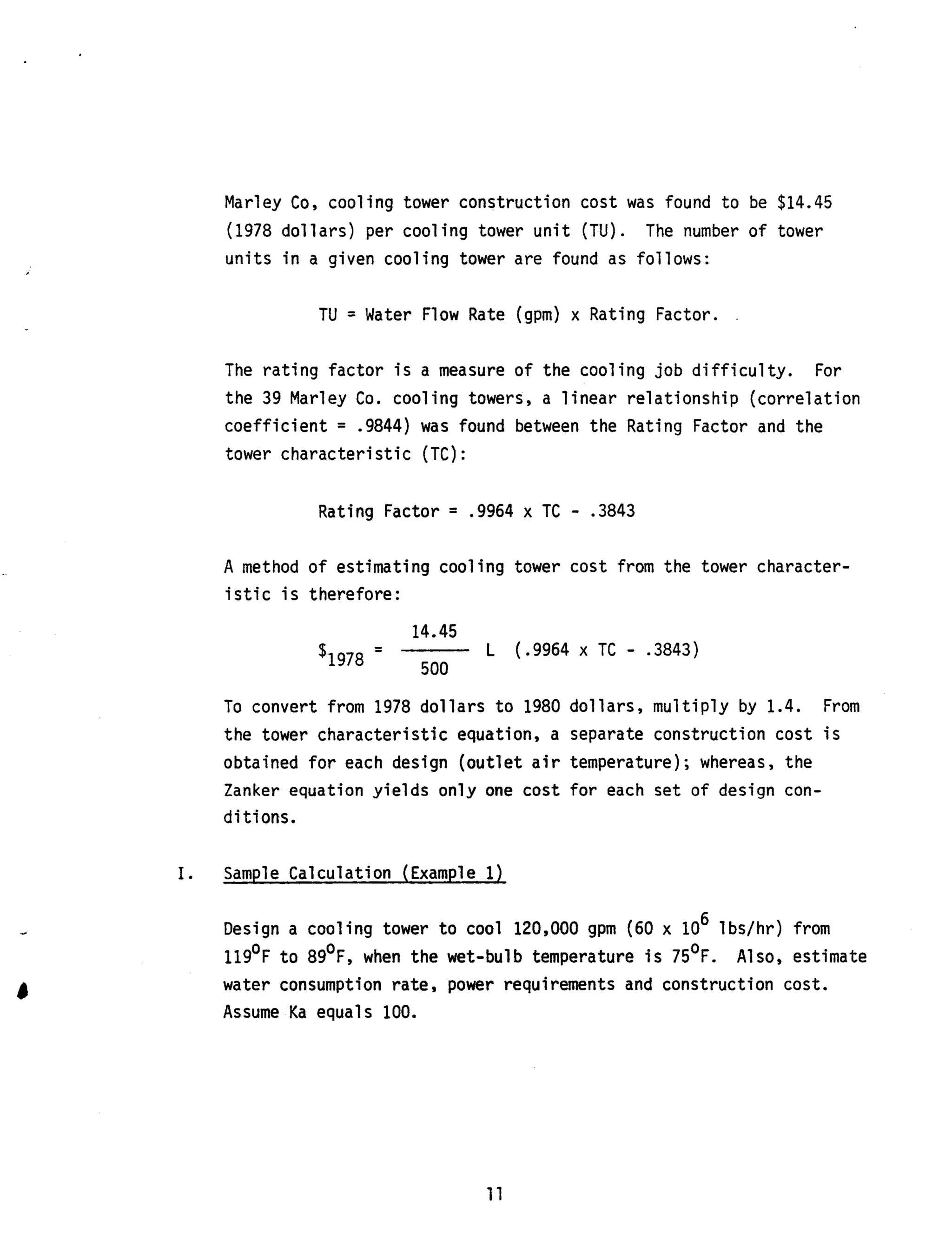 Marley Co, cooling tower construction cost was found t o be $14.45
(1978 dollars) per cooling tower u n i t (TU).
units in a given cooling tower are found as follows:
The number of tower
TU = Water Flow Rate (gpm) x Rating Factor. .
The rating factor is a measure of the cooling job difficulty.
the 39 Marley Co. cooling towers, a linear relationship (correlation
coefficient = .9844) was found between the Rating Factor and the
tower characteristic (TC) :
For
Rating Factor = .9964 x TC - .3843
A method of estimating cooling tower cost from the tower character-
i s t i c is therefore:
14.45~
-- L ( .9964 x TC - -3843)
$1978 500
To convert from 1978 dollars to 1980 dollars, multiply by 1.4.
the tower characteristic equation, a separate construction cost is
obtained for each design (outlet a i r temperature); whereas, the
Zanker equation yields only one cost for each set of design con-
ditions.
From
I. Sample Calculation (Example 1)
6Design a cooling tower to cool 120,000 gpm (60 x 10 lbs/hr) from
119'F to 89OF, when the wet-bulb temperature i s 75OF. Also, estimate
water consumption rate, power requirements and construction cost.
Assume Ka equals 100.
11
 