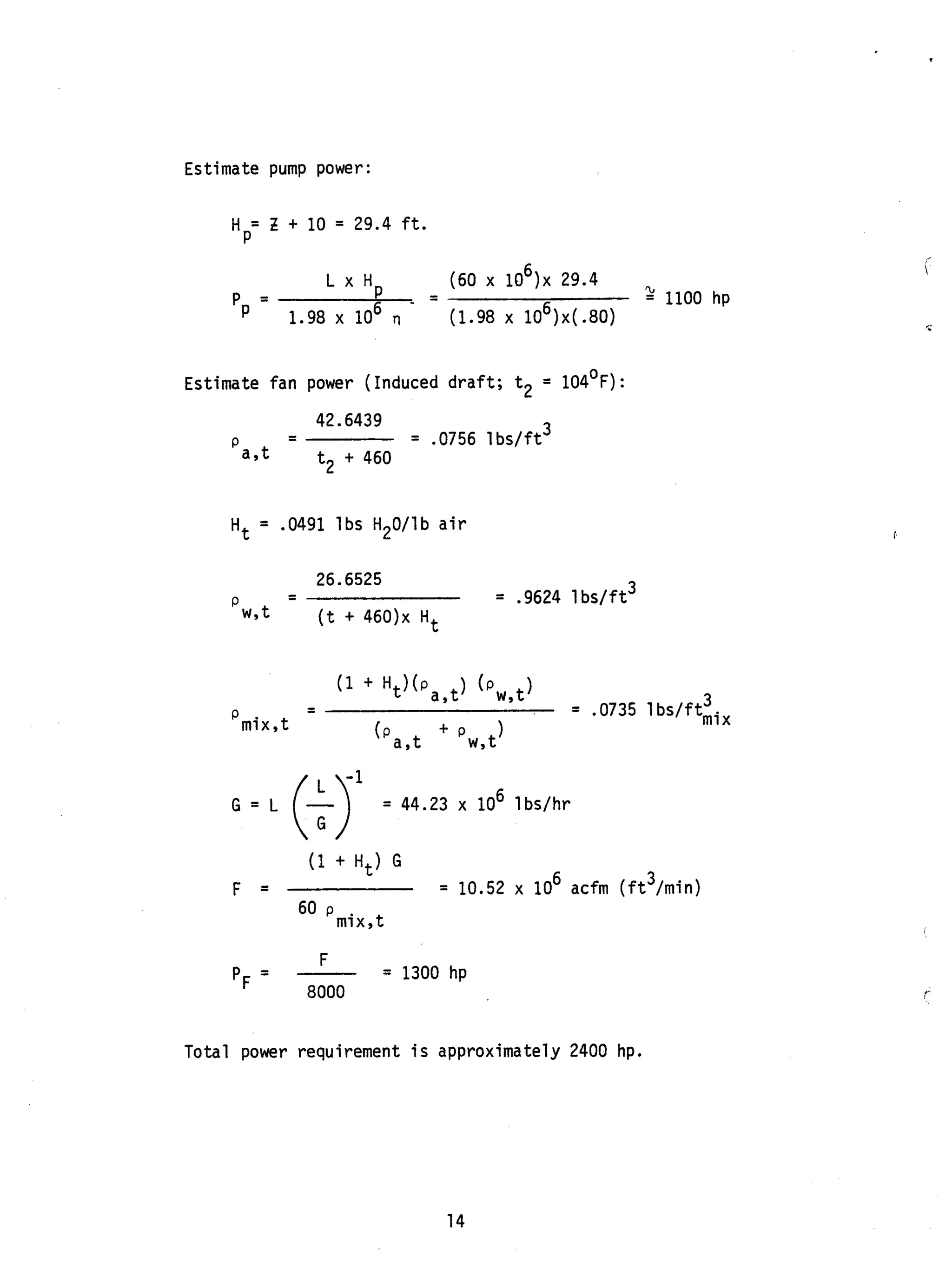 Estimate pump power:
= Z + 10 = 29.4 f t .
H P
L x Hp (60 x lo6), 29.4
2 1100 hp---
pp 1.98 x lo6 TI - (1.98 x lO6)x(.8O)
Estimate fan power (Induced draft; t2 = 104OF):
42.6439
P -- = .0756 lbs/ft3
a , t t2 + 460
Ht = .0491 lbs H20/lb air
26.6525
P -- = .9624 1bs/ft3
w , t (t + 4 6 0 ) ~Ht
(1 + H t ) G
'mix,t
6 3F = = 10.52 x 10 acfm ( f t /min)
60
= 1300 hp
F
8000
-
'F -
Total power requirement is approximately 2400 hp.
14
 