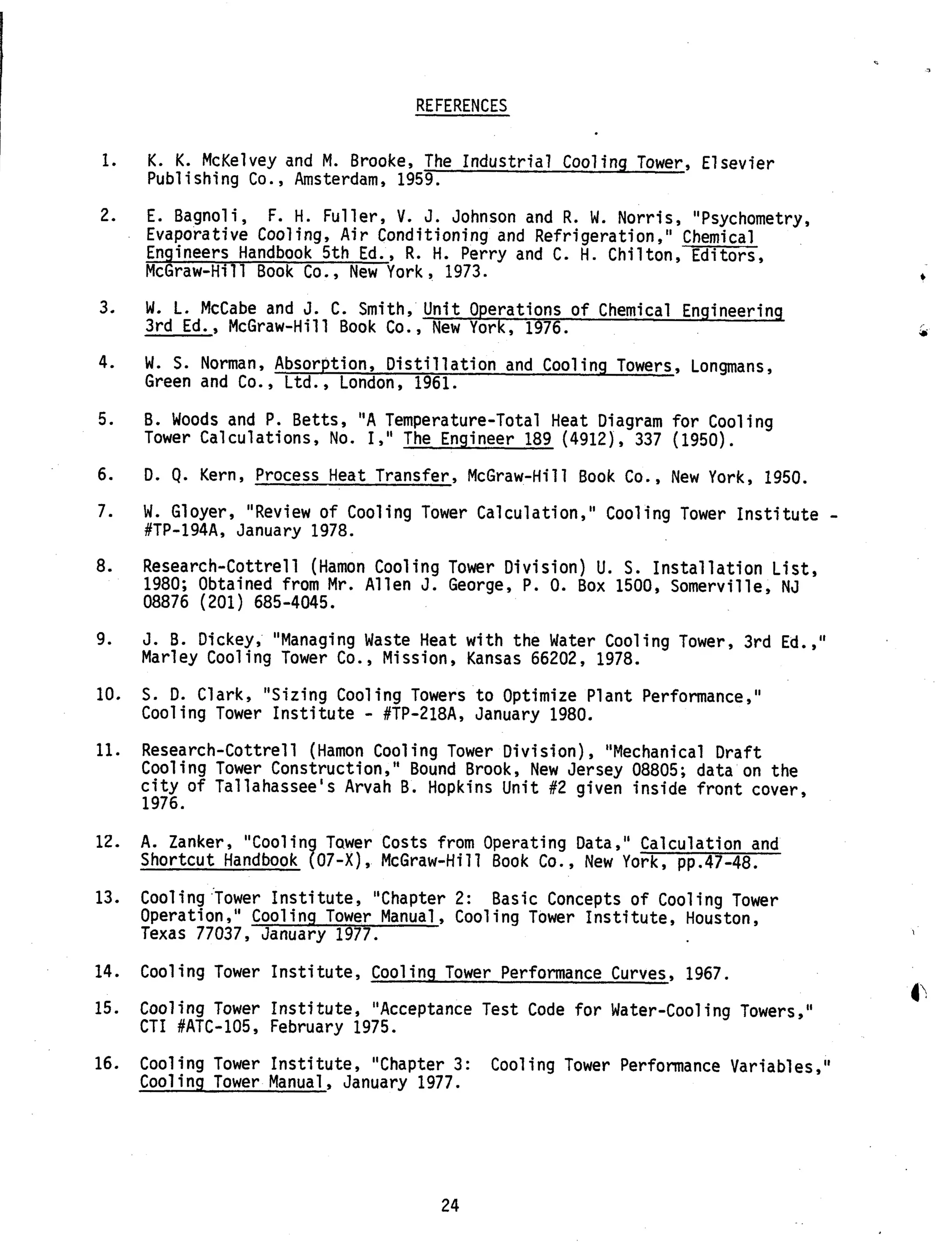 REFERENCES
1.
2.
3.
4.
5.
6.
7.
8.
9.
10.
11.
12.
13.
14.
15.
16.
K. K. McKelvey and M. Brooke, The Industrial Cooling Tower, Elsevier
Publishing Co., Amsterdam, 1959.
E. Bagnoli,
Evaporative Cooling, Air Conditioning and Refrigeration," Chemical
Engineers Handbook 5th Ed., R. H. Perry and C. H. Chilton, Editors,
McGraw-Hill Book Co., New York , 1973.
F. H. Fuller, V. J. Johnson and R. W. Norris, "Psychometry,
W. L. McCabe and J. C. Smith, Unit Operations of Chemical Engineering
3rd Ed., McGraw-Hill Book Co., New York, 1976.
W. S. Norman, Absorption, Distillation and Cooling Towers, Longmans,
Green and Co. , Ltd., London, 1961.
B. Woods and P. Betts, "A Temperature-Total Heat Diagram for Cooling
Tower Calculations, No. I," The Engineer 189 (4912), 337 (1950).
D. Q. Kern, Process Heat Transfer, McGraw-Hill Book Co., New York, 1950.
W. Gloyer, "Review o f Cooling Tower Calculation," Cooling Tower Institute -#TP-l94A, January 1978.
Research-Cottrell (Hamon Cooling Tower Division) U. S. Installation List,
1980; Obtained from Mr. Allen J. George, P. 0. Box 1500, Somerville, NJ
08876 (201) 685-4045.
J. B. Dickey, "Managing Waste Heat with the Water Cooling Tower, 3rd Ed.,"
Marley Cooling Tower Co., Mission, Kansas 66202, 1978.
S. D. Clark, "Sizing Cooling Towers to Optimize Plant Performance,"
Cooling Tower Institute - #TP-218A, January 1980.
Research-Cottrell (Hamon Cooling Tower Division), "Mechanical Draft
Cooling Tower Construction,'' Bound Brook, New Jersey 08805; data on the
city of Tallahassee's Arvah B. Hopkins Unit #2 given inside front cover,
1976.
A. Zanker, "Coolin Tawer Costs from Operating Data," Calculation and
Shortcut Handbook 907-X), McGraw-Hill Book Co., New York, pp.47-48.
Cooling 'Tower Institute, "Chapter 2: Basic Concepts of Cooling Tower
Operation," Cooling Tower Manual , Cooling Tower Institute, Houston,
Texas 77037, January 1977.
Cooling Tower Institute, Cooling Tower Performance Curves, 1967.
Cooling Tower Institute, "Acceptance Test Code for Water-Cooling Towers,"
CTI #ATC-105, February 1975.
Cooling Tower Institute, "Chapter 3:
Cooling Tower Manual, January 1977.
Cooling Tower Performance Variables,"
24
 