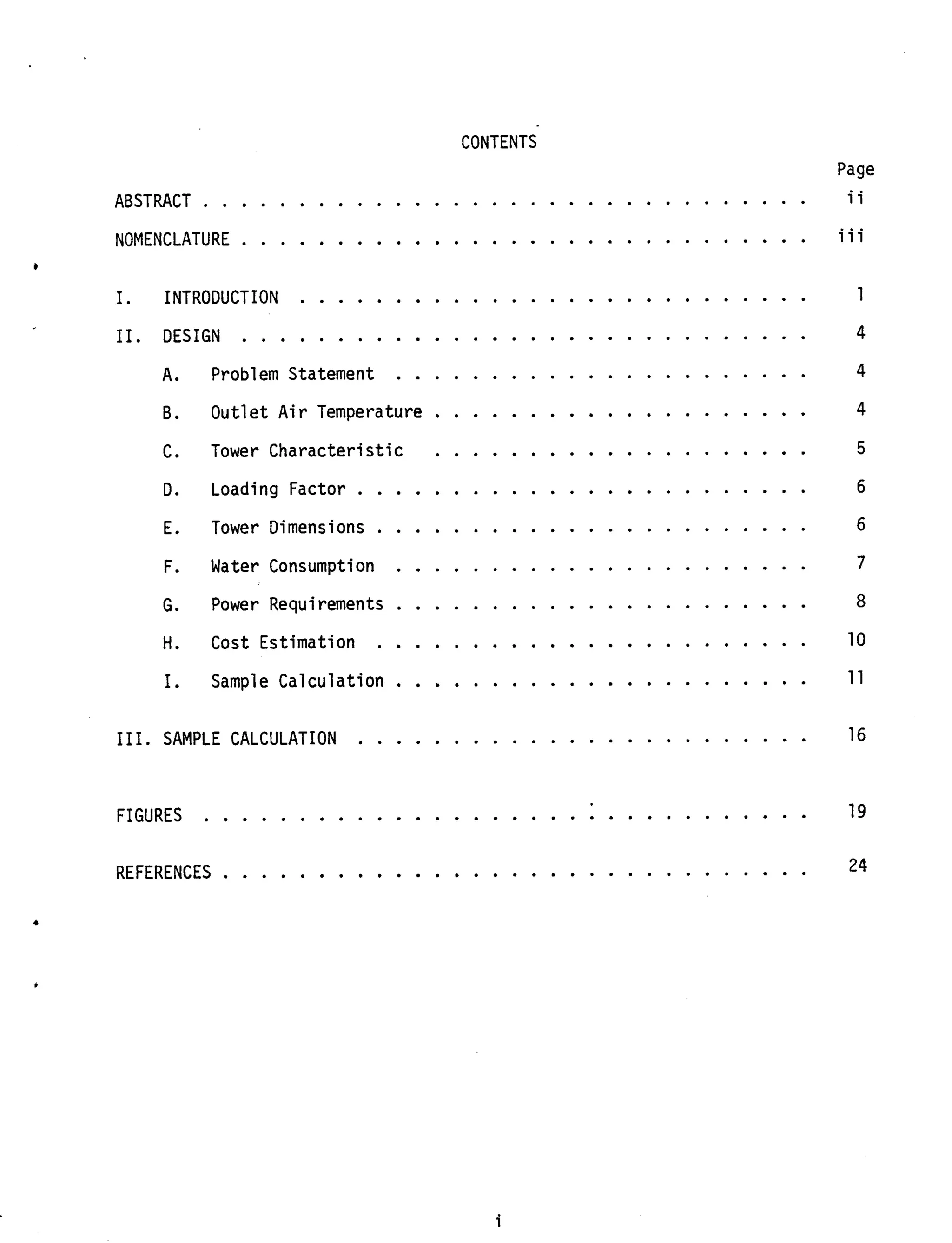 CONTENTS
Page
. . . . . . . . . . . . . . . . . . . . . . . . . . . . . . . . i iABSTRACT
NOMENCLATURE . . . . . . . . . . . . . . . . . . . . . . . . . . . . . . ii i
. . . . . . . . . . . . . . . . . . . . . . . . . . . 1
11. DESIGN . . . . . . . . . . . . . . . . . . . . . . . . . . . . . . 4
. . . . . . . . . . . . . . . . . . . . . . 4
I. INTRODUCTION
A. Problem Statement
B. Outlet Air Temperature . . . . . . . . . . . . . . . . . . . . 4
C. Tower Characteristic . . . . . . . . . . . . . . . . . . . . 5
D. Loading Factor . . . . . . . . . . . . . . . . . . . . . . . . 6
E. Tower Dimensions . . . . . . . . . . . . . . . . . . . . . . . 6
7F. Water Consumption . . . . . . . . . . . . . . . . . . . . . .
. . . . . . . . . . . . . . . . . . . . . . 8G. Power Requirements
. . . . . . . . . . . . . . . . . . . . . . . 10H. Cost Estimation
. . . . . . . . . . . . . . . . . . . . . . 1 1I. Sample Calculation
16111. SAMPLE CALCULATION . . . . . . . . . . . . . . . . . . . . . . . .
. . . . . . . . . . . . . . . . . . . . . . . . . . . . . 19FIGURES 1 . .
24REFERENCES . . . . . . . . . . . . . . . . . . . . . . . . . . . . . . .
i
 