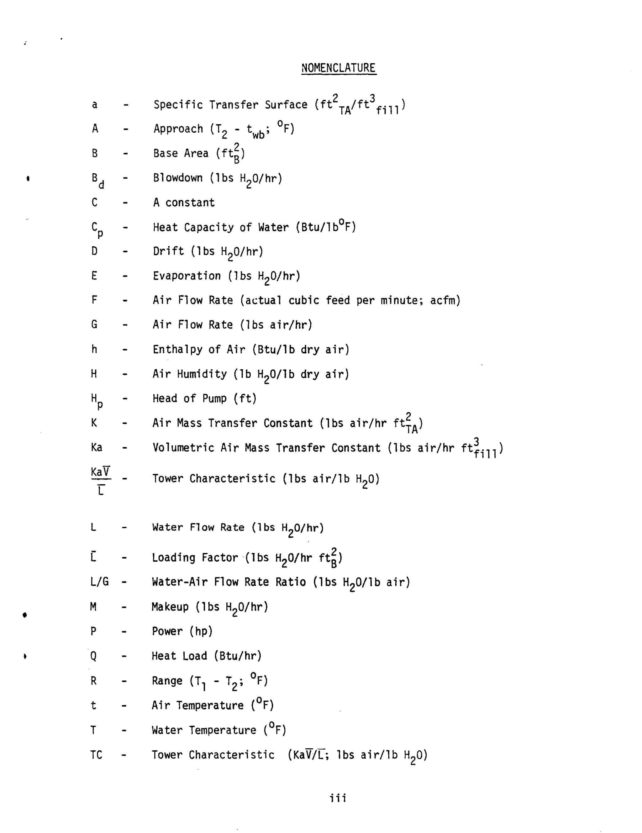 NOMENCLATURE
a -
A -
B -
-
Bd
c -
-cP
D -
E -
F -
G -
h -
H -
-
HP
K -
Ka -
Kav
L
- --
L -
i -
L/G -
M -
P -
Q -
R -
t -
T -
2 3Specific Transfer Surface ( f t TA/ft fill)
Approach (T2 - twb; OF)
2Base Area ( f t g )
B1owdown (1bs HpO/hr)
A constant
Heat Capacity o f Water (Btu/l b°F)
D r i f t ( l b s H20/hr)
Evaporation (1bs H20/hr)
A i r Flow Rate (actual cubic feed per minute; acfm)
A i r Flow Rate (lbs air/hr)
Enthalpy o f A i r (Btu/lb dry a i r )
A i r Humidity ( l b H20/lb dry a i r )
Head of Pump ( f t )
A i r Mass Transfer Constant (lbs a i r / h r ftTA)
Volumetric A i r Mass Transfer Constant (lbs air/hr ftfill)
2
3
Tower Characteristic (1bs a i r / l b H20)
Water Flow Rate ( l b s H20/hr)
Loading Factor (1bs HpO/hr f t i )
Water-Air Flow Rate Ratio (lbs HpO/lb a i r )
Makeup ( l b s H20/hr)
Power (hp)
Heat Load (Btu/hr)
Range (Tl - T2; OF)
A i r Temperature (OF)
Water Temperature (OF)
TC - Tower Characteristic (Kav/c lbs a i r / l b H20)
iii
 