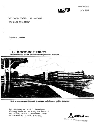EGG-GTH-5775
July 1981
"WET COOLING TOWERS: 'RULE-OF-THUMB'
DESIGN AND SIMULATION"
Stephen A. Leeper
U.S. Department of Energy
Idaho Operations Office Idaho National Engineering Laboratory
This is an informal report intended for use as a preliminaryor working document
Work supported by the U. S. Department
of Energy Assistant Secretary for Resource
Application, Office of Geothermal, under
DOE Contract No. DE-AC07-76ID01570.
R
https://plus.google.com/+ChemicalEngineeringCourses/posts
https://plus.google.com/+ChemicalEngineeringAspenTech/posts
 