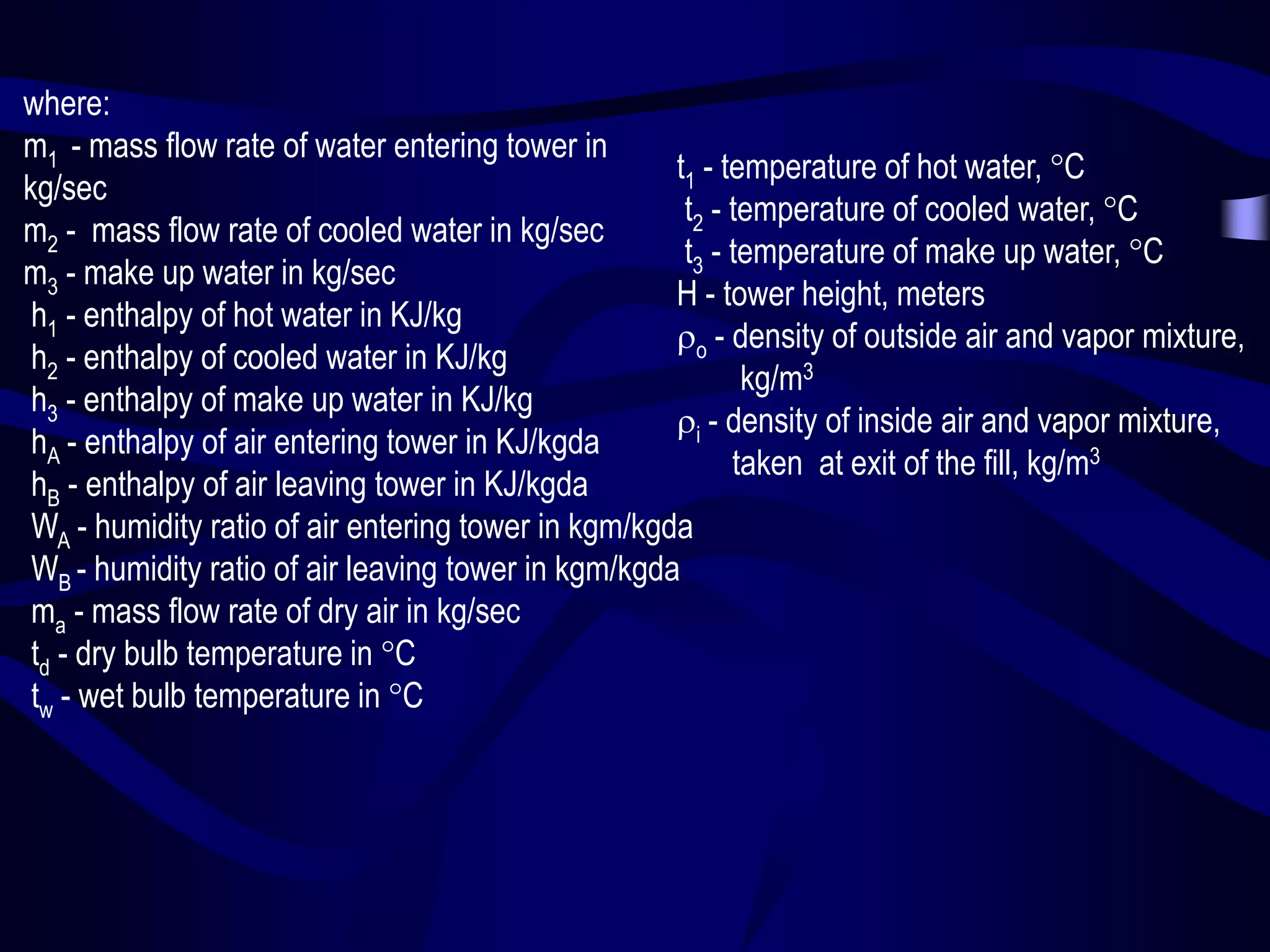 where:
m1 - mass flow rate of water entering tower in
t1 - temperature of hot water, C
kg/sec
t2 - temperature of cooled water, C
m2 - mass flow rate of cooled water in kg/sec
t3 - temperature of make up water, C
m3 - make up water in kg/sec
H - tower height, meters
h1 - enthalpy of hot water in KJ/kg
o - density of outside air and vapor mixture,
h2 - enthalpy of cooled water in KJ/kg
kg/m3
h3 - enthalpy of make up water in KJ/kg
i - density of inside air and vapor mixture,
hA - enthalpy of air entering tower in KJ/kgda
taken at exit of the fill, kg/m3
hB - enthalpy of air leaving tower in KJ/kgda
WA - humidity ratio of air entering tower in kgm/kgda
WB - humidity ratio of air leaving tower in kgm/kgda
ma - mass flow rate of dry air in kg/sec
td - dry bulb temperature in C
tw - wet bulb temperature in C

 