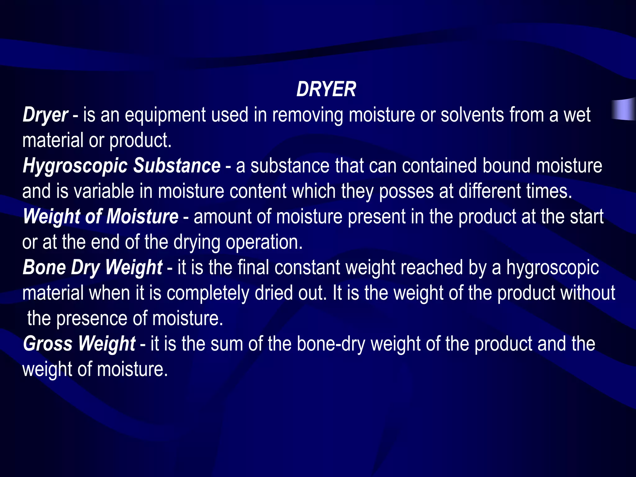 DRYER
Dryer - is an equipment used in removing moisture or solvents from a wet
material or product.
Hygroscopic Substance - a substance that can contained bound moisture
and is variable in moisture content which they posses at different times.
Weight of Moisture - amount of moisture present in the product at the start
or at the end of the drying operation.
Bone Dry Weight - it is the final constant weight reached by a hygroscopic
material when it is completely dried out. It is the weight of the product without
the presence of moisture.
Gross Weight - it is the sum of the bone-dry weight of the product and the
weight of moisture.

 