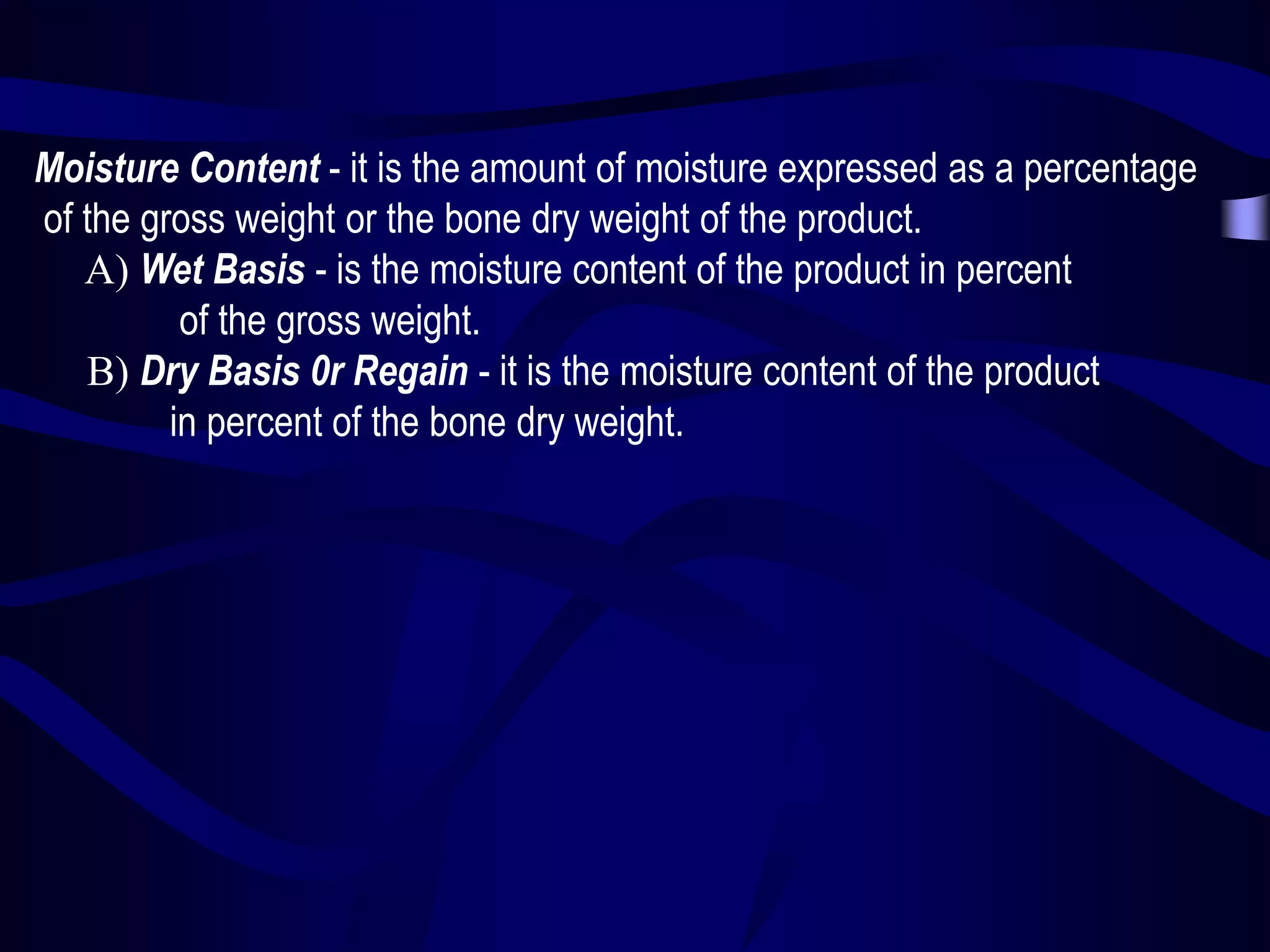 Moisture Content - it is the amount of moisture expressed as a percentage
of the gross weight or the bone dry weight of the product.
A) Wet Basis - is the moisture content of the product in percent
of the gross weight.
B) Dry Basis 0r Regain - it is the moisture content of the product
in percent of the bone dry weight.

 