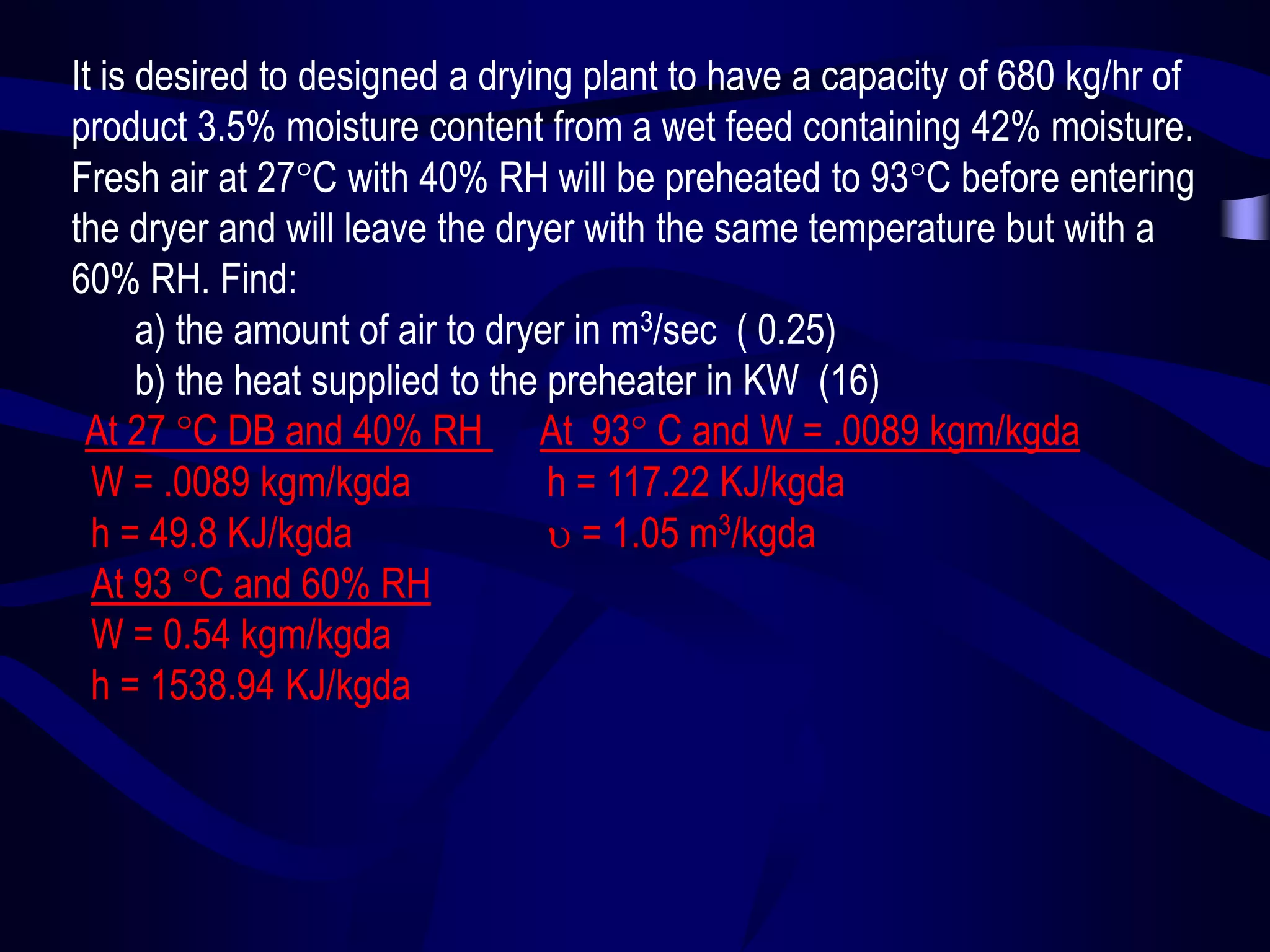 It is desired to designed a drying plant to have a capacity of 680 kg/hr of
product 3.5% moisture content from a wet feed containing 42% moisture.
Fresh air at 27C with 40% RH will be preheated to 93C before entering
the dryer and will leave the dryer with the same temperature but with a
60% RH. Find:
a) the amount of air to dryer in m3/sec ( 0.25)
b) the heat supplied to the preheater in KW (16)
At 27 C DB and 40% RH At 93 C and W = .0089 kgm/kgda
W = .0089 kgm/kgda
h = 117.22 KJ/kgda
h = 49.8 KJ/kgda
 = 1.05 m3/kgda
At 93 C and 60% RH
W = 0.54 kgm/kgda
h = 1538.94 KJ/kgda

 
