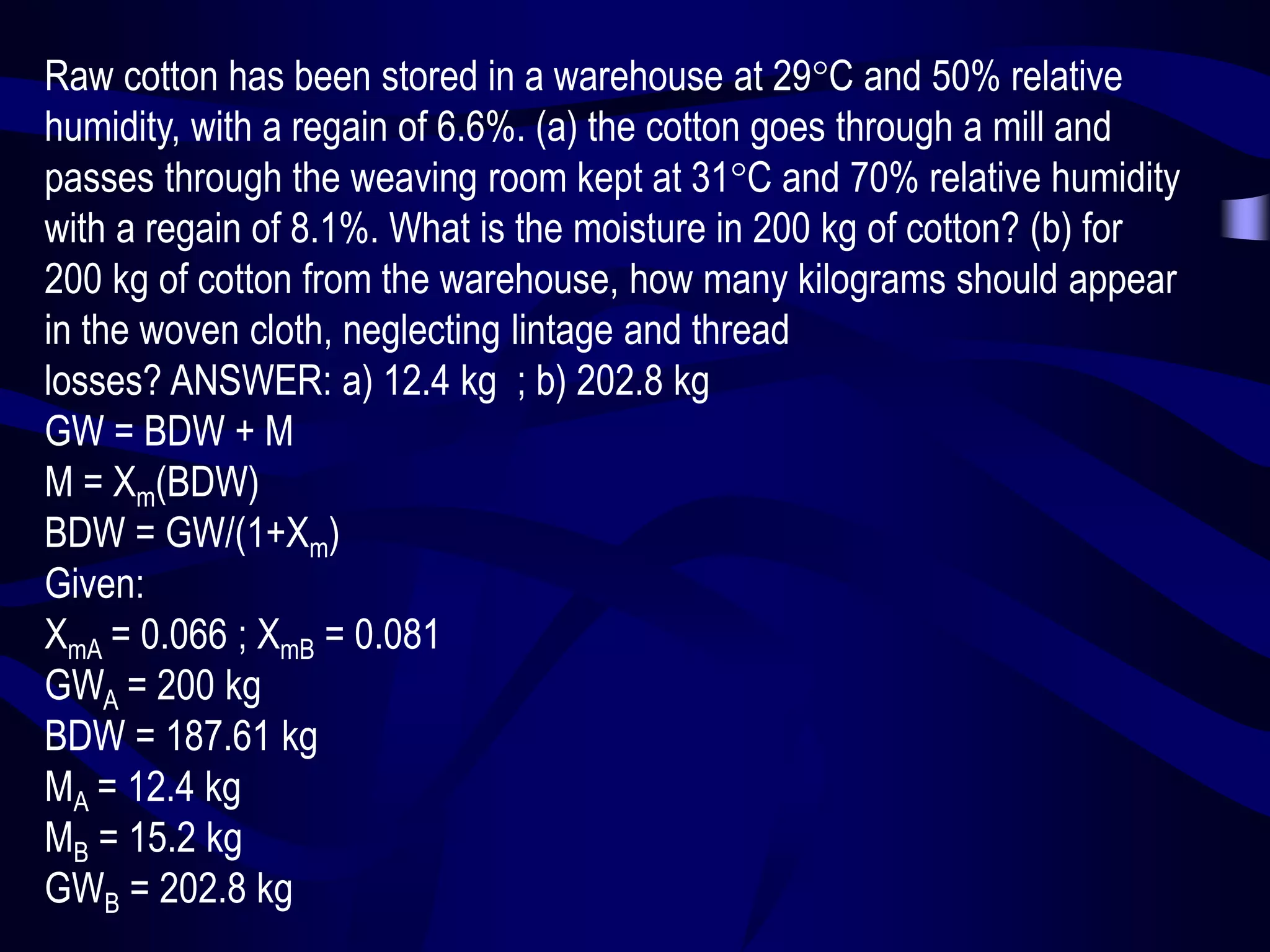 Raw cotton has been stored in a warehouse at 29C and 50% relative
humidity, with a regain of 6.6%. (a) the cotton goes through a mill and
passes through the weaving room kept at 31C and 70% relative humidity
with a regain of 8.1%. What is the moisture in 200 kg of cotton? (b) for
200 kg of cotton from the warehouse, how many kilograms should appear
in the woven cloth, neglecting lintage and thread
losses? ANSWER: a) 12.4 kg ; b) 202.8 kg
GW = BDW + M
M = Xm(BDW)
BDW = GW/(1+Xm)
Given:
XmA = 0.066 ; XmB = 0.081
GWA = 200 kg
BDW = 187.61 kg
MA = 12.4 kg
MB = 15.2 kg
GWB = 202.8 kg

 