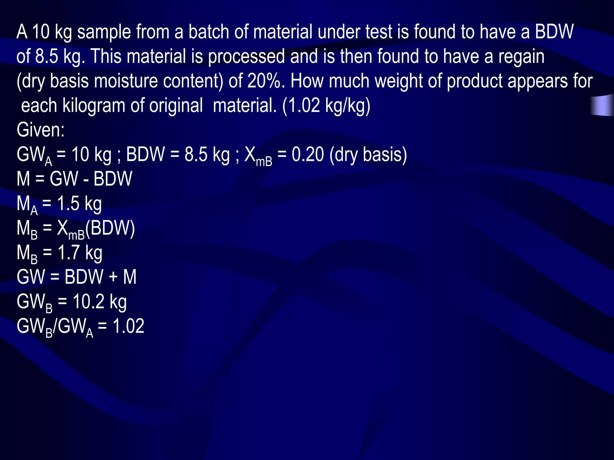 A 10 kg sample from a batch of material under test is found to have a BDW
of 8.5 kg. This material is processed and is then found to have a regain
(dry basis moisture content) of 20%. How much weight of product appears for
each kilogram of original material. (1.02 kg/kg)
Given:
GWA = 10 kg ; BDW = 8.5 kg ; XmB = 0.20 (dry basis)
M = GW - BDW
MA = 1.5 kg
MB = XmB(BDW)
MB = 1.7 kg
GW = BDW + M
GWB = 10.2 kg
GWB/GWA = 1.02

 