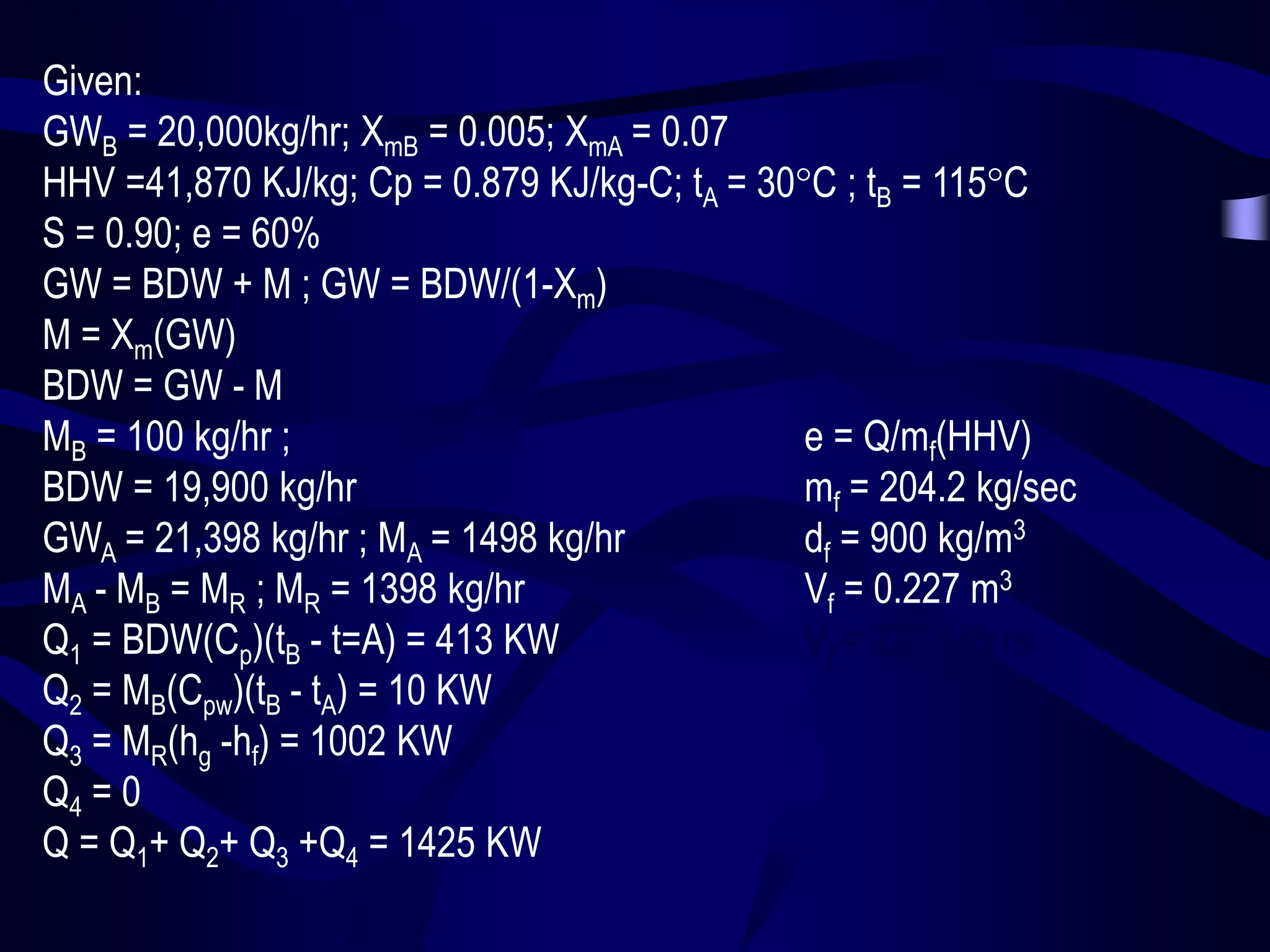 Given:
GWB = 20,000kg/hr; XmB = 0.005; XmA = 0.07
HHV =41,870 KJ/kg; Cp = 0.879 KJ/kg-C; tA = 30C ; tB = 115C
S = 0.90; e = 60%
GW = BDW + M ; GW = BDW/(1-Xm)
M = Xm(GW)
BDW = GW - M
MB = 100 kg/hr ;
e = Q/mf(HHV)
BDW = 19,900 kg/hr
mf = 204.2 kg/sec
GWA = 21,398 kg/hr ; MA = 1498 kg/hr
df = 900 kg/m3
MA - MB = MR ; MR = 1398 kg/hr
Vf = 0.227 m3
Q1 = BDW(Cp)(tB - t=A) = 413 KW
Vf = 227 Liters
Q2 = MB(Cpw)(tB - tA) = 10 KW
Q3 = MR(hg -hf) = 1002 KW
Q4 = 0
Q = Q1+ Q2+ Q3 +Q4 = 1425 KW

 