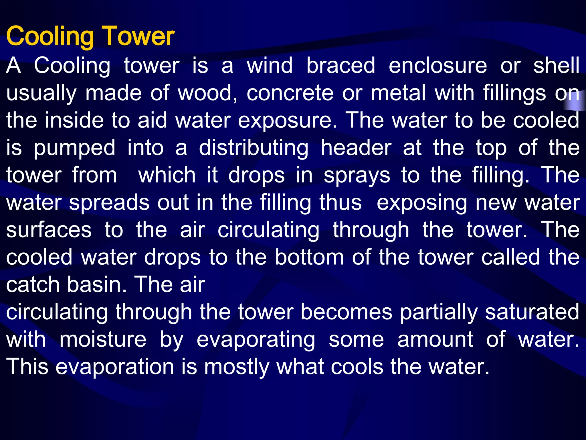 Cooling Tower

A Cooling tower is a wind braced enclosure or shell
usually made of wood, concrete or metal with fillings on
the inside to aid water exposure. The water to be cooled
is pumped into a distributing header at the top of the
tower from which it drops in sprays to the filling. The
water spreads out in the filling thus exposing new water
surfaces to the air circulating through the tower. The
cooled water drops to the bottom of the tower called the
catch basin. The air
circulating through the tower becomes partially saturated
with moisture by evaporating some amount of water.
This evaporation is mostly what cools the water.

 