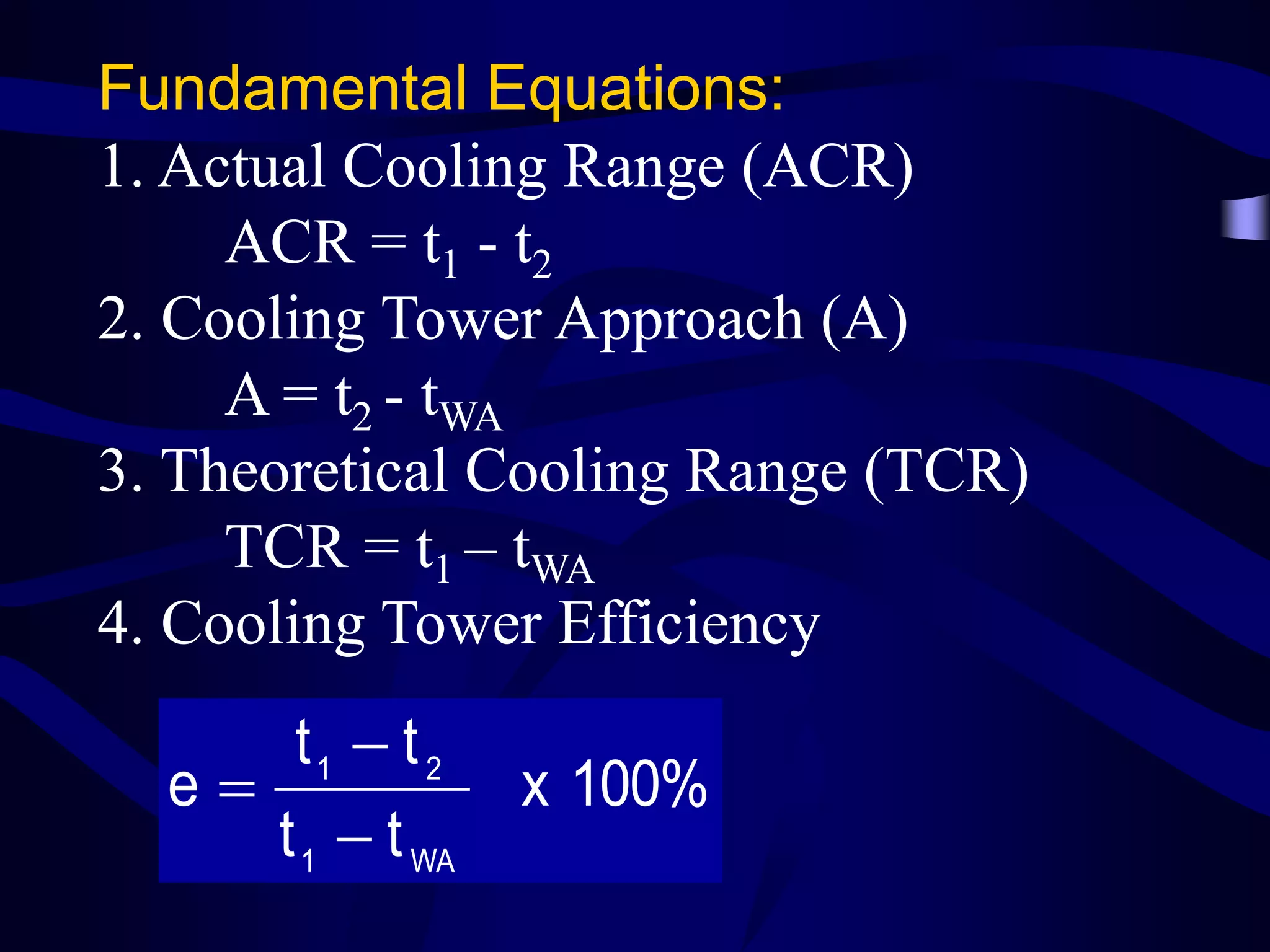 Fundamental Equations:
1. Actual Cooling Range (ACR)
ACR = t1 - t2
2. Cooling Tower Approach (A)
A = t2 - tWA
3. Theoretical Cooling Range (TCR)
TCR = t1 – tWA
4. Cooling Tower Efficiency

t1  t 2
e
t 1  t WA

x 100%

 
