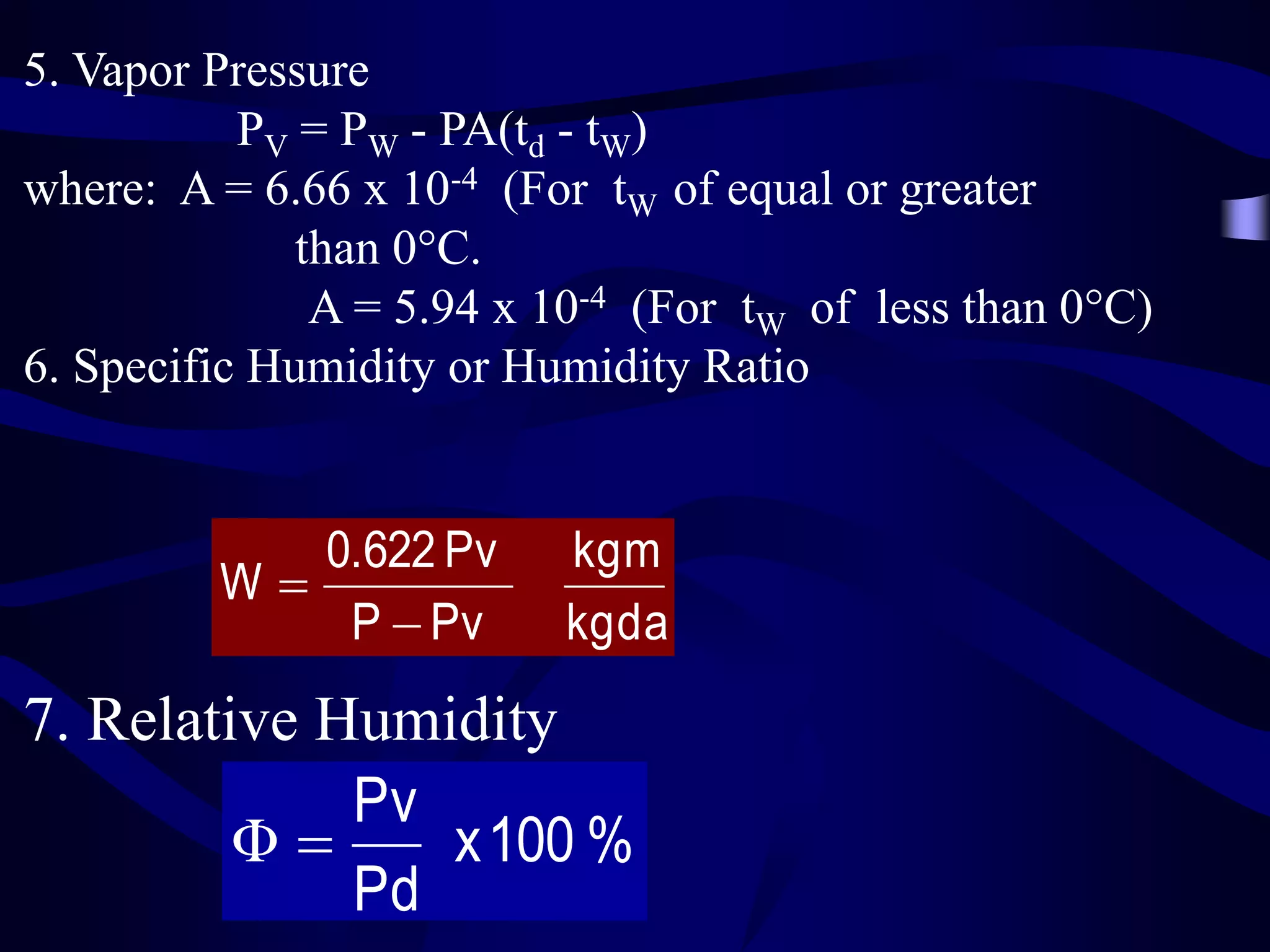5. Vapor Pressure
PV = PW - PA(td - tW)
where: A = 6.66 x 10-4 (For tW of equal or greater
than 0C.
A = 5.94 x 10-4 (For tW of less than 0C)
6. Specific Humidity or Humidity Ratio

0.622 Pv
W
P  Pv

kgm
kgda

7. Relative Humidity
Pv
Φ
x 100 %
Pd

 