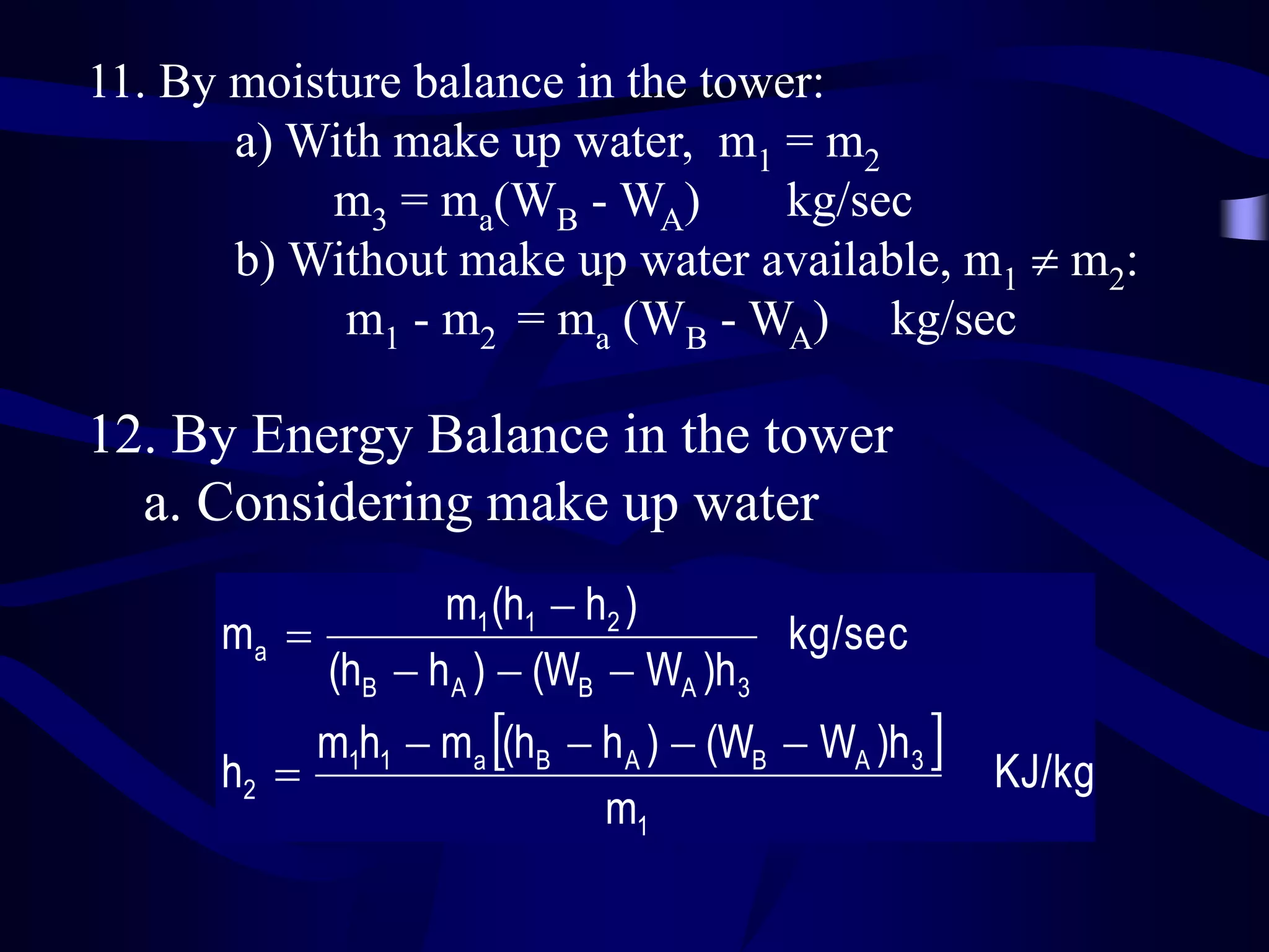 11. By moisture balance in the tower:
a) With make up water, m1 = m2
m3 = ma(WB - WA)
kg/sec
b) Without make up water available, m1  m2:
m1 - m2 = ma (WB - WA) kg/sec

12. By Energy Balance in the tower
a. Considering make up water
m1 (h1  h2 )
ma 
kg/sec
(hB  h A )  (WB  WA )h3

m1h1  ma (hB  h A )  (WB  WA )h3 
h2 
m1

KJ/kg

 