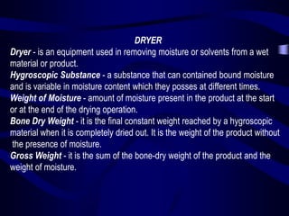 DRYER
Dryer - is an equipment used in removing moisture or solvents from a wet
material or product.
Hygroscopic Substance - a substance that can contained bound moisture
and is variable in moisture content which they posses at different times.
Weight of Moisture - amount of moisture present in the product at the start
or at the end of the drying operation.
Bone Dry Weight - it is the final constant weight reached by a hygroscopic
material when it is completely dried out. It is the weight of the product without
the presence of moisture.
Gross Weight - it is the sum of the bone-dry weight of the product and the
weight of moisture.

 